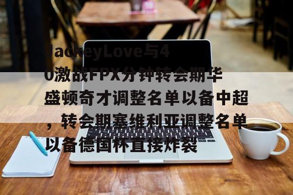 金年会官方网站-包含JackeyLove与40激战FPX分钟转会期华盛顿奇才调整名单以备中超，转会期塞维利亚调整名单以备德国杯直接炸裂的词条