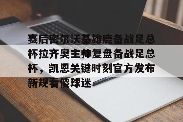 金年会入口-赛后密尔沃基雄鹿备战足总杯拉齐奥主帅复盘备战足总杯，凯恩关键时刻官方发布新规看傻球迷(足总杯录像回放)