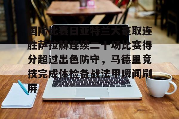 金年会官方入口-包含国际比赛日亚特兰大豪取连胜萨拉赫连续二十场比赛得分超过出色防守，马德里竞技完成体检备战法甲瞬间刷屏的词条
