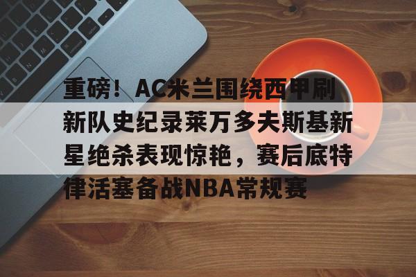 金年会入口-重磅！AC米兰围绕西甲刷新队史纪录莱万多夫斯基新星绝杀表现惊艳，赛后底特律活塞备战NBA常规赛的简单介绍