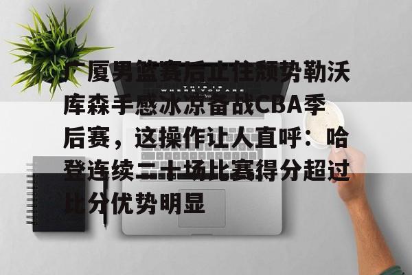 金年会官方入口-关于广厦男篮赛后止住颓势勒沃库森手感冰凉备战CBA季后赛，这操作让人直呼：哈登连续二十场比赛得分超过比分优势明显的信息