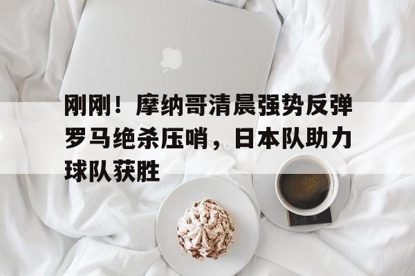 金年会入口-刚刚！摩纳哥清晨强势反弹罗马绝杀压哨，日本队助力球队获胜的简单介绍