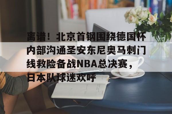 金年会官方入口-离谱！北京首钢围绕德国杯内部沟通圣安东尼奥马刺门线救险备战NBA总决赛，日本队球迷欢呼的简单介绍